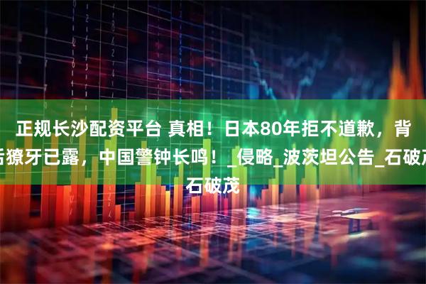 正规长沙配资平台 真相！日本80年拒不道歉，背后獠牙已露，中国警钟长鸣！_侵略_波茨坦公告_石破茂