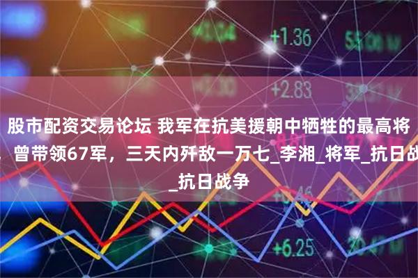 股市配资交易论坛 我军在抗美援朝中牺牲的最高将领，曾带领67军，三天内歼敌一万七_李湘_将军_抗日战争