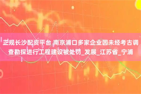 正规长沙配资平台 南京浦口多家企业因未经考古调查勘探进行工程建设被处罚_发展_江苏省_宁浦
