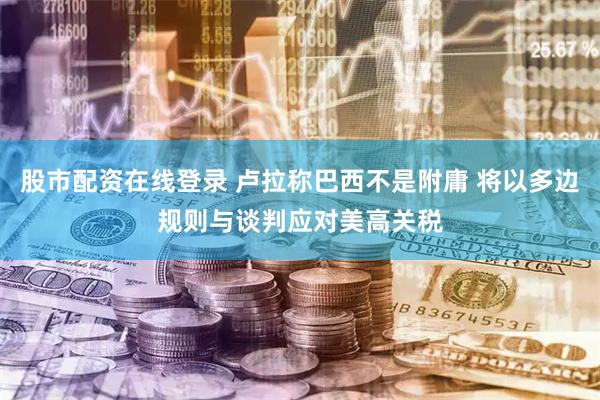 股市配资在线登录 卢拉称巴西不是附庸 将以多边规则与谈判应对美高关税