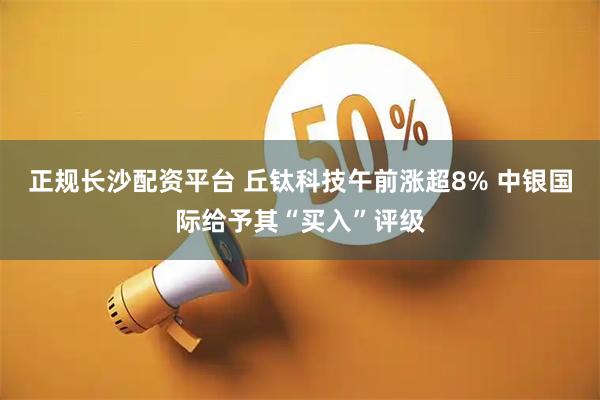 正规长沙配资平台 丘钛科技午前涨超8% 中银国际给予其“买入”评级