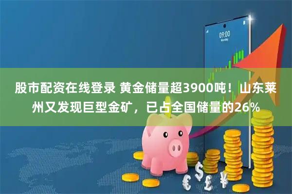 股市配资在线登录 黄金储量超3900吨！山东莱州又发现巨型金矿，已占全国储量的26%