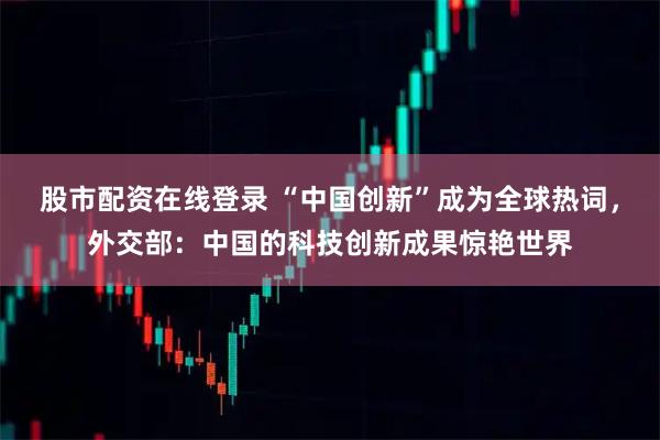 股市配资在线登录 “中国创新”成为全球热词，外交部：中国的科技创新成果惊艳世界