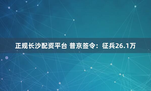正规长沙配资平台 普京签令：征兵26.1万