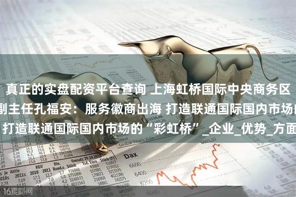 真正的实盘配资平台查询 上海虹桥国际中央商务区管委会党组书记、常务副主任孔福安：服务徽商出海 打造联通国际国内市场的“彩虹桥”_企业_优势_方面