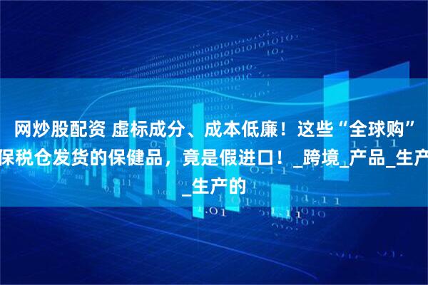 网炒股配资 虚标成分、成本低廉！这些“全球购”、保税仓发货的保健品，竟是假进口！_跨境_产品_生产的