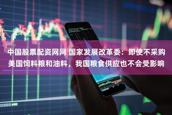 中国股票配资网网 国家发展改革委：即使不采购美国饲料粮和油料，我国粮食供应也不会受影响