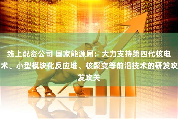 线上配资公司 国家能源局：大力支持第四代核电技术、小型模块化反应堆、核聚变等前沿技术的研发攻关