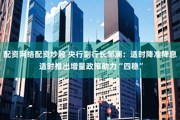 配资网络配资炒股 央行副行长邹澜：适时降准降息 适时推出增量政策助力“四稳”