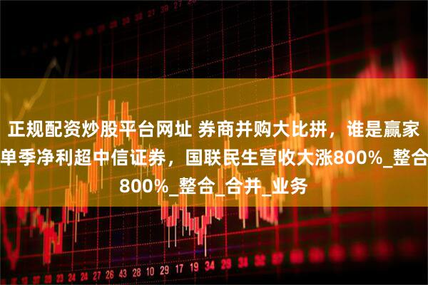 正规配资炒股平台网址 券商并购大比拼，谁是赢家？国泰海通单季净利超中信证券，国联民生营收大涨800%_整合_合并_业务