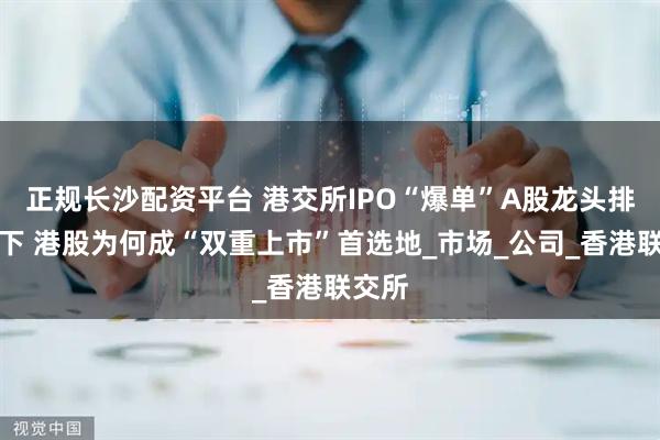 正规长沙配资平台 港交所IPO“爆单”A股龙头排队南下 港股为何成“双重上市”首选地_市场_公司_香港联交所