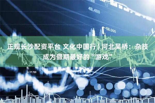 正规长沙配资平台 文化中国行 | 河北吴桥：杂技成为假期最好的“游戏”