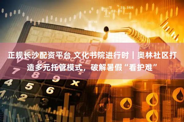 正规长沙配资平台 文化书院进行时｜奥林社区打造多元托管模式，破解暑假“看护难”
