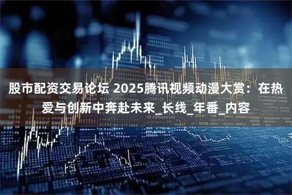 股市配资交易论坛 2025腾讯视频动漫大赏：在热爱与创新中奔赴未来_长线_年番_内容